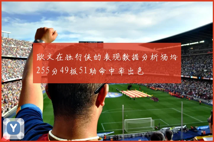 欧文在独行侠的表现数据分析场均255分49板51助命中率出色