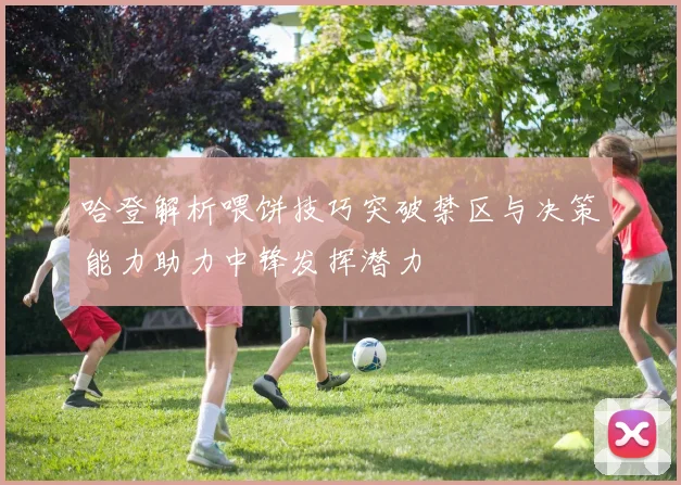 哈登解析喂饼技巧突破禁区与决策能力助力中锋发挥潜力