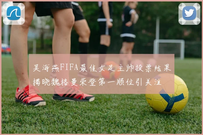 吴海燕FIFA最佳女足主帅投票结果揭晓魏格曼荣登第一顺位引关注