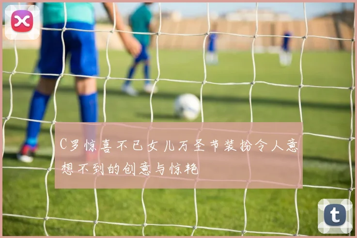 C罗惊喜不已女儿万圣节装扮令人意想不到的创意与惊艳