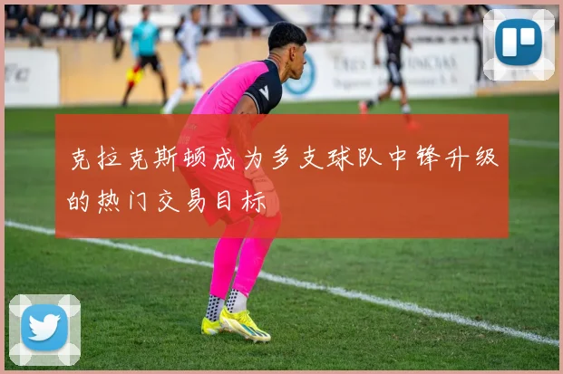克拉克斯顿成为多支球队中锋升级的热门交易目标