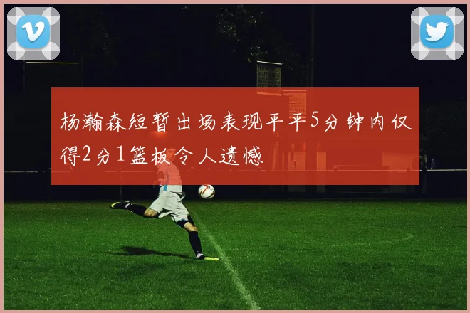 杨瀚森短暂出场表现平平5分钟内仅得2分1篮板令人遗憾