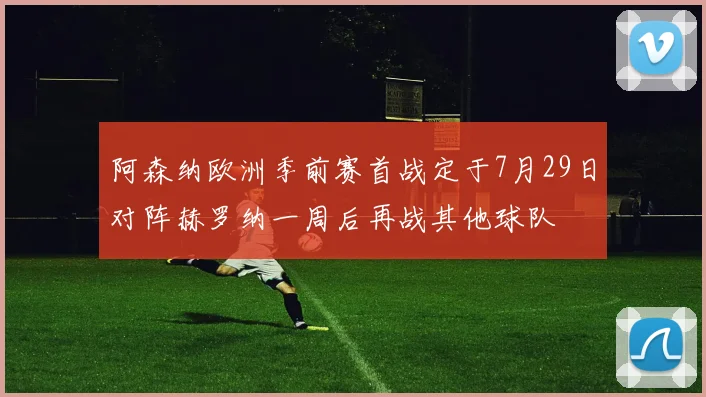 阿森纳欧洲季前赛首战定于7月29日对阵赫罗纳一周后再战其他球队