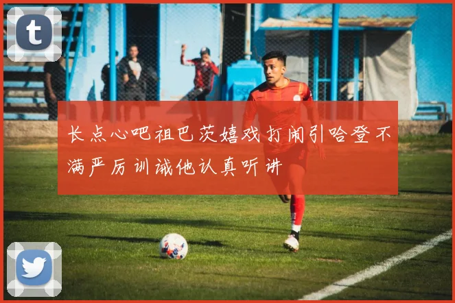 长点心吧祖巴茨嬉戏打闹引哈登不满严厉训诫他认真听讲