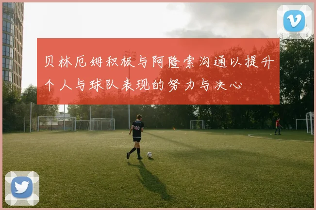 贝林厄姆积极与阿隆索沟通以提升个人与球队表现的努力与决心