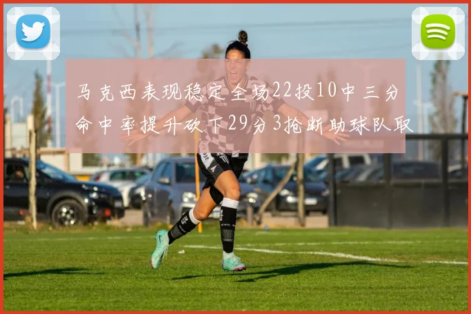 马克西表现稳定全场22投10中三分命中率提升砍下29分3抢断助球队取胜