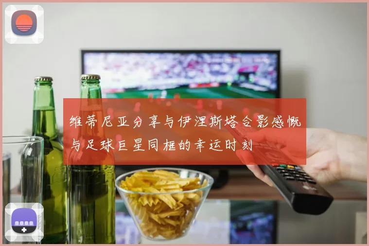 维蒂尼亚分享与伊涅斯塔合影感慨与足球巨星同框的幸运时刻