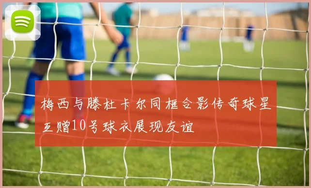 梅西与滕杜卡尔同框合影传奇球星互赠10号球衣展现友谊