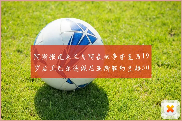 阿斯报道米兰与阿森纳争夺皇马19岁后卫巴尔德佩尼亚斯解约金超5000万