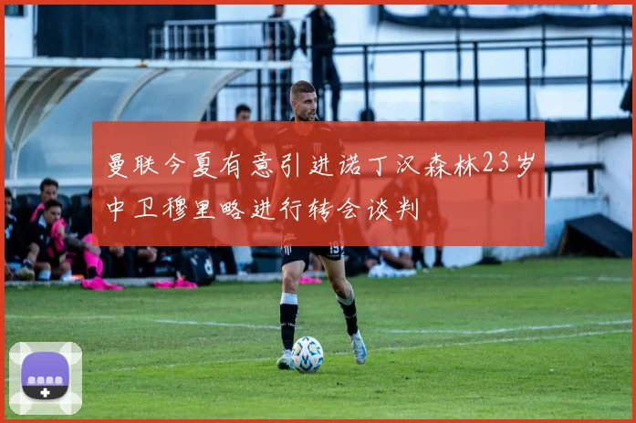 曼联今夏有意引进诺丁汉森林23岁中卫穆里略进行转会谈判