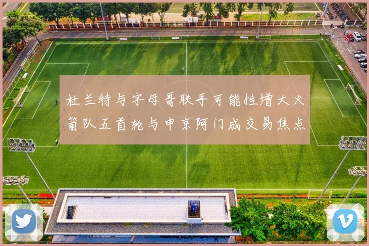 杜兰特与字母哥联手可能性增大火箭队五首轮与申京阿门成交易焦点