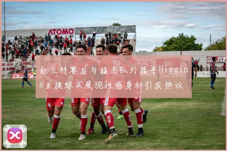 杜兰特赛后与猛虎队外接手Higgins互换球衣展现性感身材引发热议