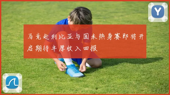 马竞赴利比亚与国米热身赛即将开启期待丰厚收入回报