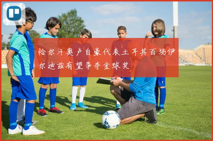 恰尔汗奥卢自豪代表土耳其百场伊尔迪兹有望争夺金球奖