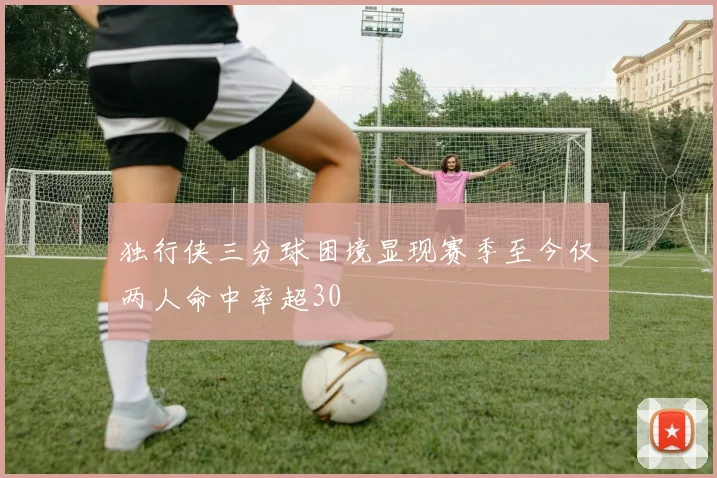 独行侠三分球困境显现赛季至今仅两人命中率超30