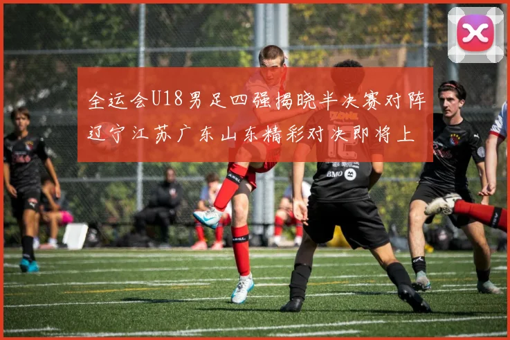 全运会U18男足四强揭晓半决赛对阵辽宁江苏广东山东精彩对决即将上演