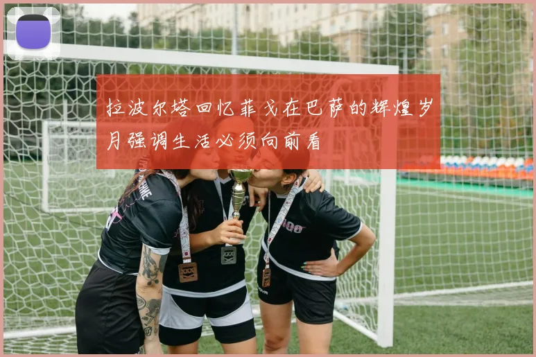 拉波尔塔回忆菲戈在巴萨的辉煌岁月强调生活必须向前看